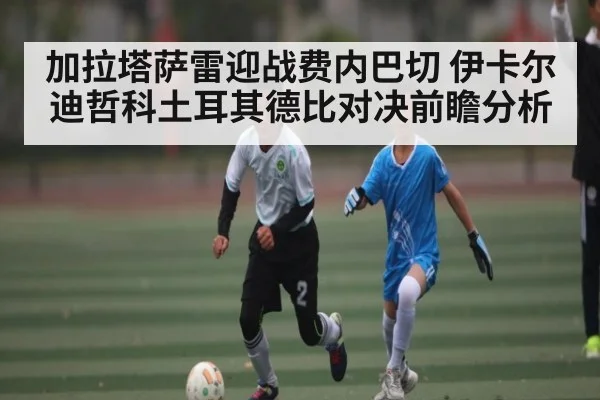 加拉塔萨雷迎战费内巴切 伊卡尔迪哲科土耳其德比对决前瞻分析